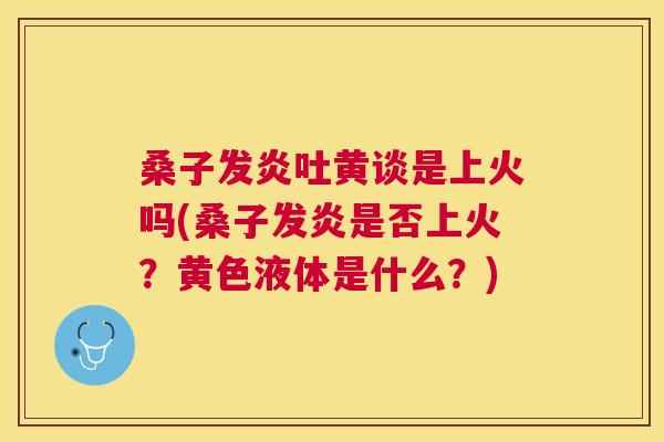 桑子发炎吐黄谈是上火吗(桑子发炎是否上火?黄色液体是什么?) 桑子发炎吐黄谈是上火吗(桑子发炎是否上火?黄色液体是什么?)