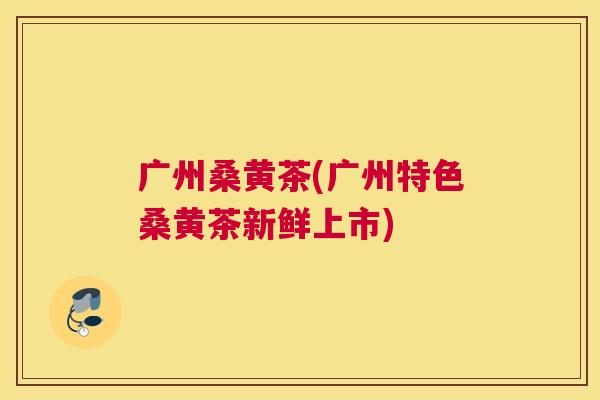广州桑黄茶(广州特色桑黄茶新鲜上市) 广州桑黄茶(广州特色桑黄茶新鲜上市)