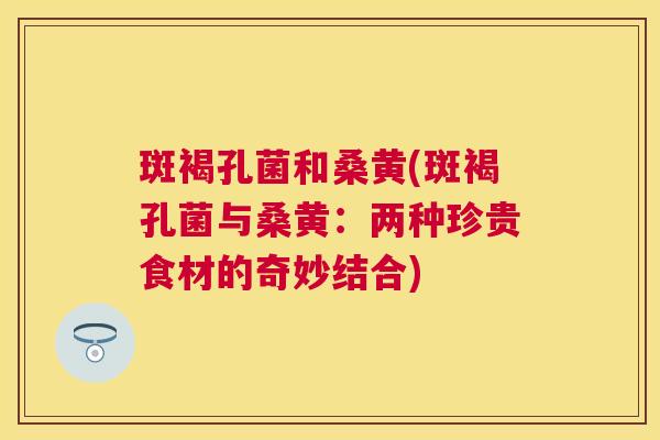 斑褐孔菌和桑黄(斑褐孔菌与桑黄:两种珍贵食材的奇妙结合) 斑褐孔菌和桑黄(斑褐孔菌与桑黄:两种珍贵食材的奇妙结合)