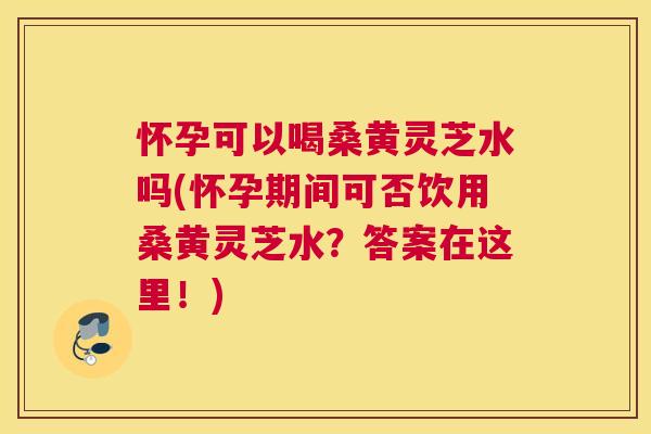 怀孕可以喝桑黄灵芝水吗(怀孕期间可否饮用桑黄灵芝水?答案在这里!) 怀孕可以喝桑黄灵芝水吗(怀孕期间可否饮用桑黄灵芝水?答案在这里!)