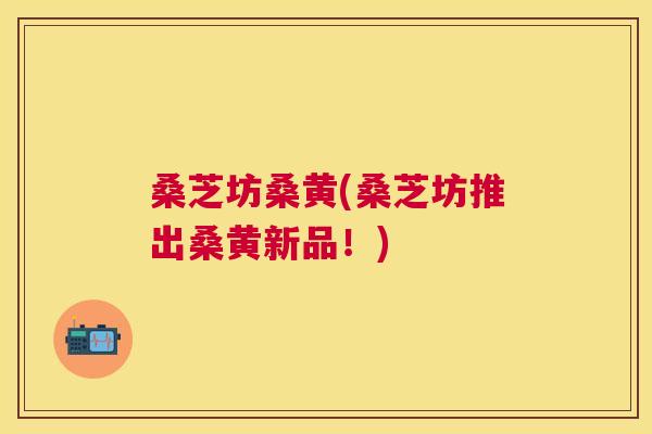 桑芝坊桑黄(桑芝坊推出桑黄新品!) 桑芝坊桑黄(桑芝坊推出桑黄新品!)