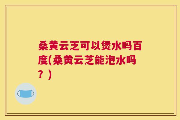 桑黄云芝可以煲水吗百度(桑黄云芝能泡水吗?) 桑黄云芝可以煲水吗百度(桑黄云芝能泡水吗?)