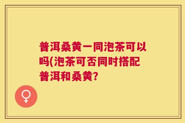 普洱桑黄一同泡茶可以吗(泡茶可否同时搭配普洱和桑黄? 普洱桑黄一同泡茶可以吗(泡茶可否同时搭配普洱和桑黄?