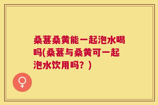 桑葚桑黄能一起泡水喝吗(桑葚与桑黄可一起泡水饮用吗？)