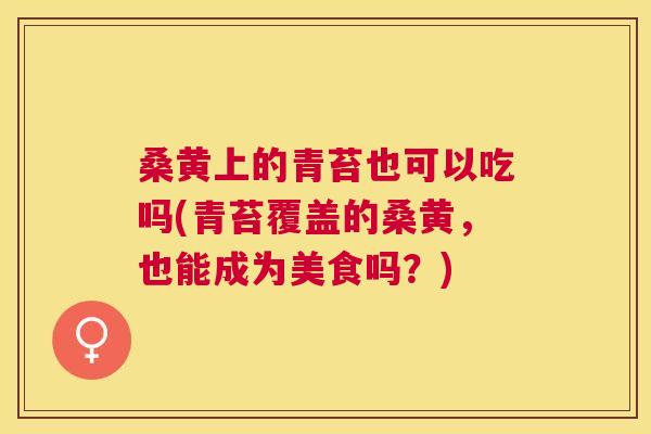 桑黄上的青苔也可以吃吗(青苔覆盖的桑黄,也能成为美食吗?) 桑黄上的青苔也可以吃吗(青苔覆盖的桑黄,也能成为美食吗?)