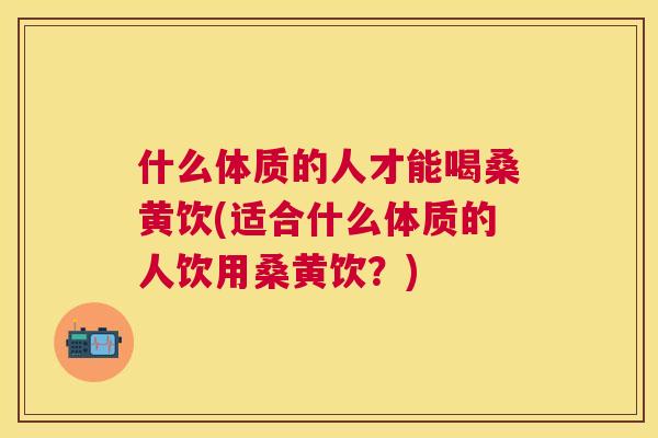 什么体质的人才能喝桑黄饮(适合什么体质的人饮用桑黄饮?) 什么体质的人才能喝桑黄饮(适合什么体质的人饮用桑黄饮?)