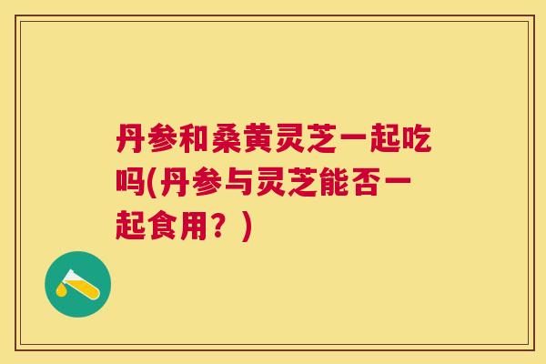 丹参和桑黄灵芝一起吃吗(丹参与灵芝能否一起食用?) 丹参和桑黄灵芝一起吃吗(丹参与灵芝能否一起食用?)