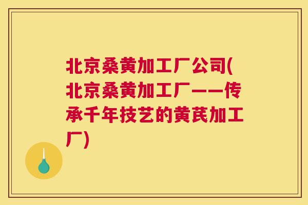 北京桑黄加工厂公司(北京桑黄加工厂——传承千年技艺的黄芪加工厂) 北京桑黄加工厂公司(北京桑黄加工厂——传承千年技艺的黄芪加工厂)