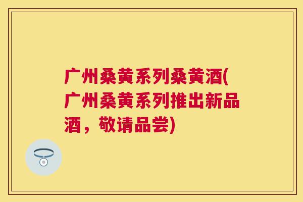 广州桑黄系列桑黄酒(广州桑黄系列推出新品酒,敬请品尝) 广州桑黄系列桑黄酒(广州桑黄系列推出新品酒,敬请品尝)