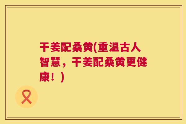 干姜配桑黄(重温古人智慧,干姜配桑黄更健康!) 干姜配桑黄(重温古人智慧,干姜配桑黄更健康!)