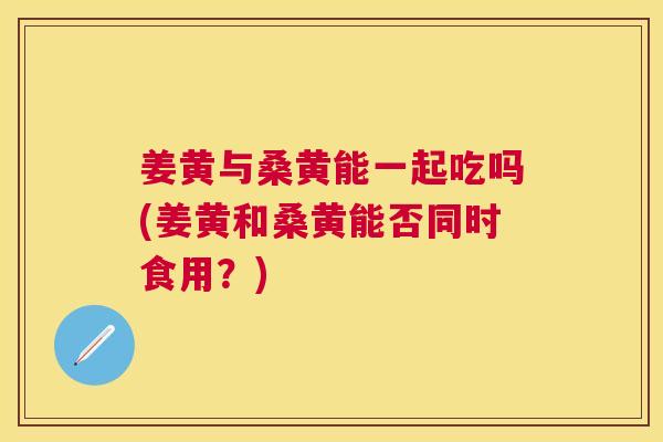 姜黄与桑黄能一起吃吗(姜黄和桑黄能否同时食用？)