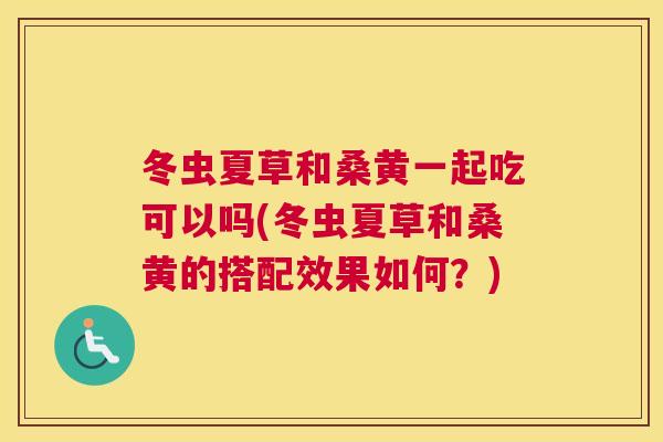 冬虫夏草和桑黄一起吃可以吗(冬虫夏草和桑黄的搭配效果如何?) 冬虫夏草和桑黄一起吃可以吗(冬虫夏草和桑黄的搭配效果如何?)