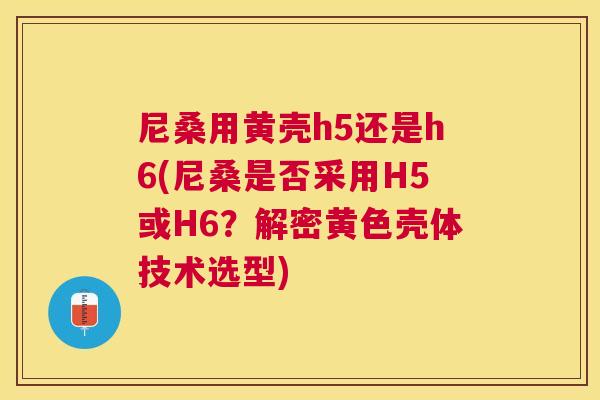 尼桑用黄壳h5还是h6(尼桑是否采用H5或H6?解密黄色壳体技术选型) 尼桑用黄壳h5还是h6(尼桑是否采用H5或H6?解密黄色壳体技术选型)