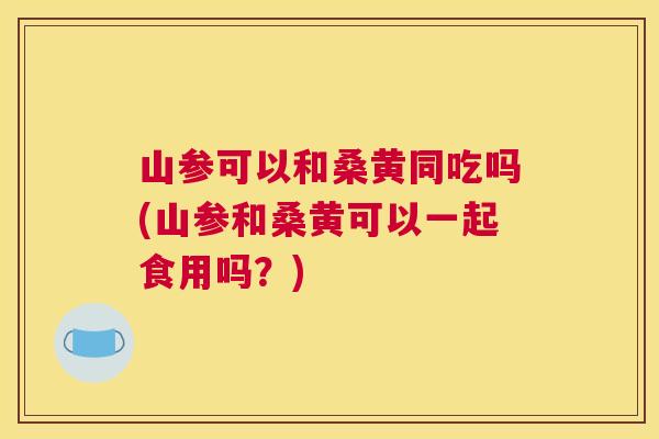 山参可以和桑黄同吃吗(山参和桑黄可以一起食用吗？)