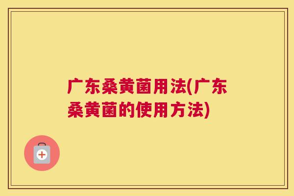 广东桑黄菌用法(广东桑黄菌的使用方法) 广东桑黄菌用法(广东桑黄菌的使用方法)