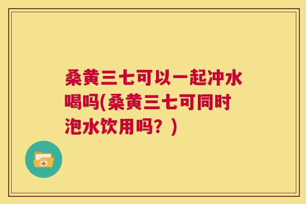 桑黄三七可以一起冲水喝吗(桑黄三七可同时泡水饮用吗？)