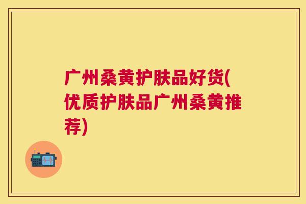 广州桑黄护肤品好货(优质护肤品广州桑黄推荐) 广州桑黄护肤品好货(优质护肤品广州桑黄推荐)