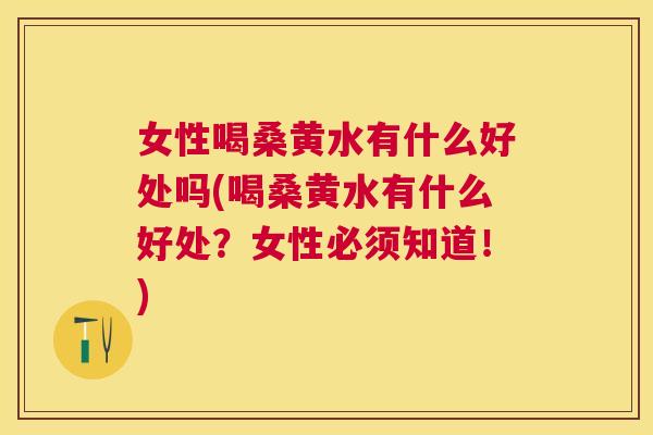 女性喝桑黄水有什么好处吗(喝桑黄水有什么好处?女性必须知道!) 女性喝桑黄水有什么好处吗(喝桑黄水有什么好处?女性必须知道!)