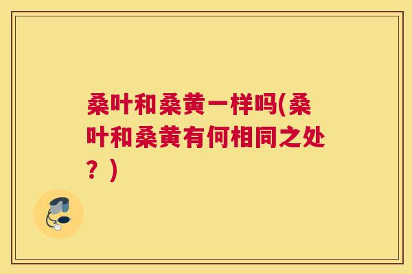桑叶和桑黄一样吗(桑叶和桑黄有何相同之处?) 桑叶和桑黄一样吗(桑叶和桑黄有何相同之处?)