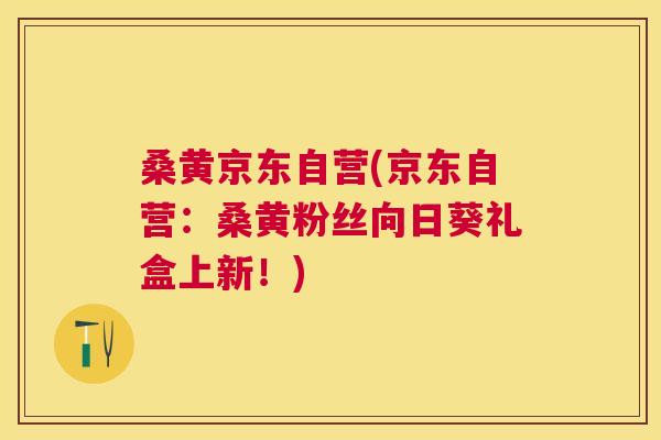 桑黄京东自营(京东自营:桑黄粉丝向日葵礼盒上新!) 桑黄京东自营(京东自营:桑黄粉丝向日葵礼盒上新!)