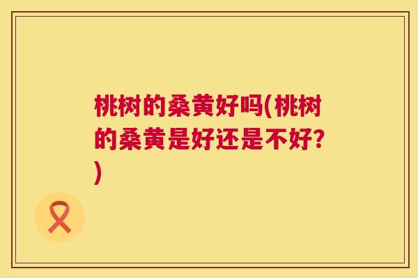 桃树的桑黄好吗(桃树的桑黄是好还是不好?) 桃树的桑黄好吗(桃树的桑黄是好还是不好?)