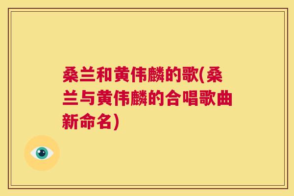 桑兰和黄伟麟的歌(桑兰与黄伟麟的合唱歌曲新命名) 桑兰和黄伟麟的歌(桑兰与黄伟麟的合唱歌曲新命名)