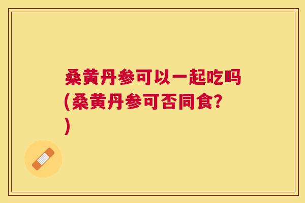 桑黄丹参可以一起吃吗(桑黄丹参可否同食?) 桑黄丹参可以一起吃吗(桑黄丹参可否同食?)