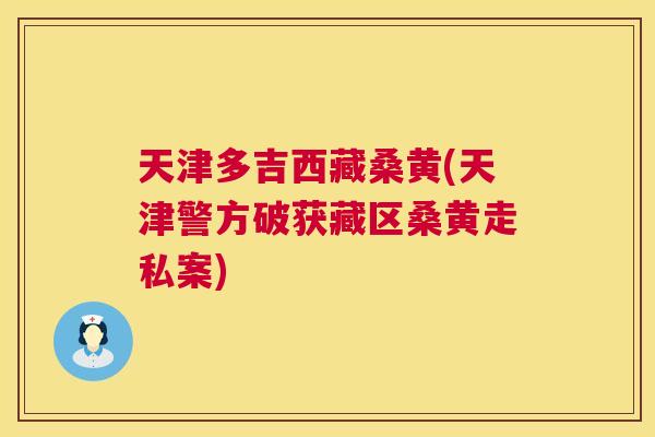天津多吉西藏桑黄(天津警方破获藏区桑黄走私案) 天津多吉西藏桑黄(天津警方破获藏区桑黄走私案)