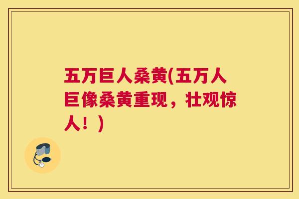 五万巨人桑黄(五万人巨像桑黄重现,壮观惊人!) 五万巨人桑黄(五万人巨像桑黄重现,壮观惊人!)