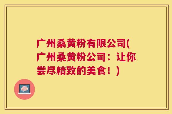 广州桑黄粉有限公司(广州桑黄粉公司:让你尝尽精致的美食!) 广州桑黄粉有限公司(广州桑黄粉公司:让你尝尽精致的美食!)