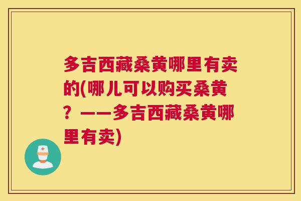 多吉西藏桑黄哪里有卖的(哪儿可以购买桑黄?——多吉西藏桑黄哪里有卖) 多吉西藏桑黄哪里有卖的(哪儿可以购买桑黄?——多吉西藏桑黄哪里有卖)