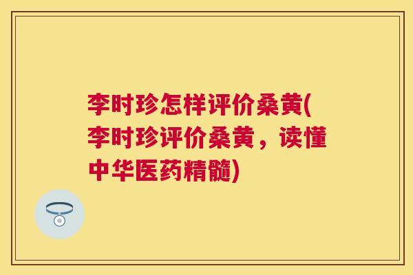 李时珍怎样评价桑黄(李时珍评价桑黄,读懂中华医药精髓) 李时珍怎样评价桑黄(李时珍评价桑黄,读懂中华医药精髓)