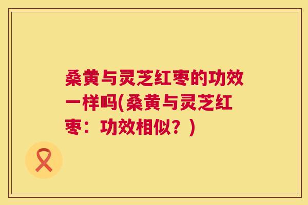 桑黄与灵芝红枣的功效一样吗(桑黄与灵芝红枣：功效相似？)