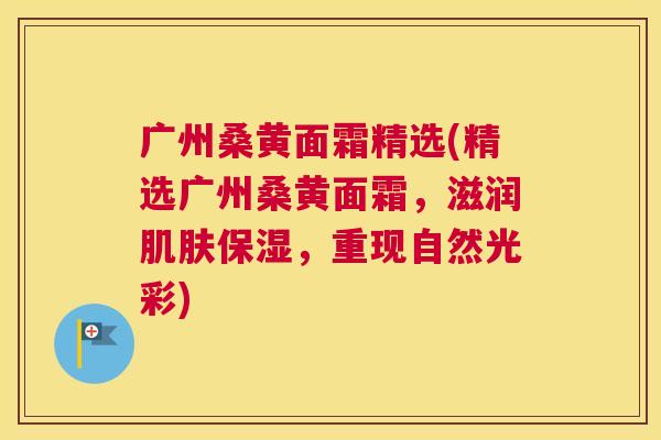 广州桑黄面霜精选(精选广州桑黄面霜,滋润保湿,重现自然光彩) 广州桑黄面霜精选(精选广州桑黄面霜,滋润保湿,重现自然光彩)