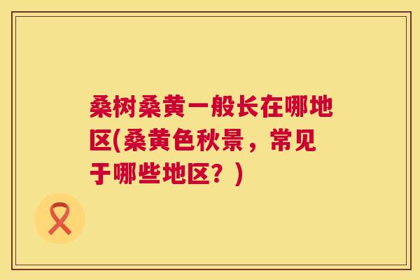 桑树桑黄一般长在哪地区(桑黄色秋景,常见于哪些地区?) 桑树桑黄一般长在哪地区(桑黄色秋景,常见于哪些地区?)