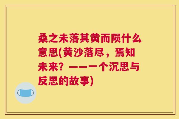 桑之未落其黄而陨什么意思(黄沙落尽,焉知未来?——一个沉思与反思的故事) 桑之未落其黄而陨什么意思(黄沙落尽,焉知未来?——一个沉思与反思的故事)