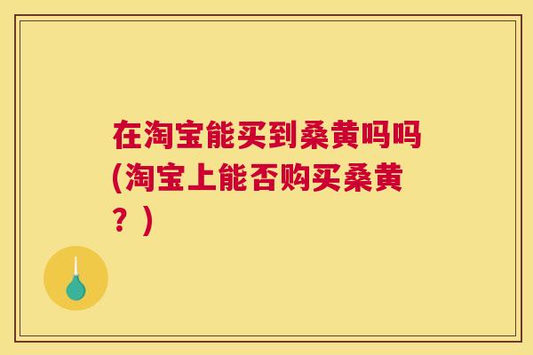 在淘宝能买到桑黄吗吗(淘宝上能否购买桑黄?) 在淘宝能买到桑黄吗吗(淘宝上能否购买桑黄?)