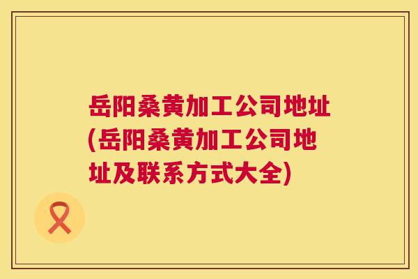 岳阳桑黄加工公司地址(岳阳桑黄加工公司地址及联系方式大全) 岳阳桑黄加工公司地址(岳阳桑黄加工公司地址及联系方式大全)