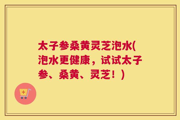 太子参桑黄灵芝泡水(泡水更健康,试试太子参、桑黄、灵芝!) 太子参桑黄灵芝泡水(泡水更健康,试试太子参、桑黄、灵芝!)