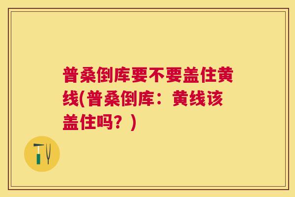 普桑倒库要不要盖住黄线(普桑倒库:黄线该盖住吗?) 普桑倒库要不要盖住黄线(普桑倒库:黄线该盖住吗?)