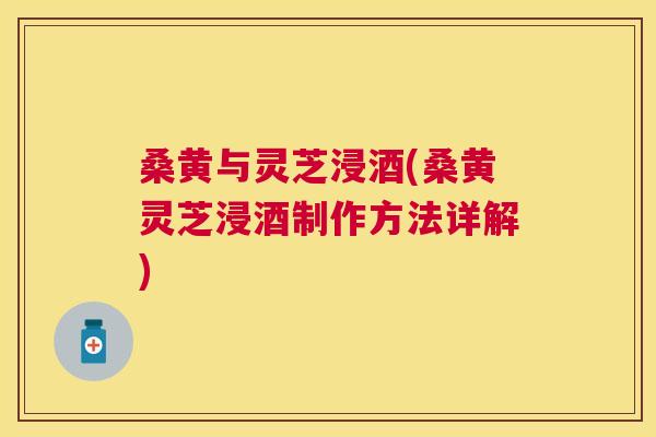 桑黄与灵芝浸酒(桑黄灵芝浸酒制作方法详解) 桑黄与灵芝浸酒(桑黄灵芝浸酒制作方法详解)