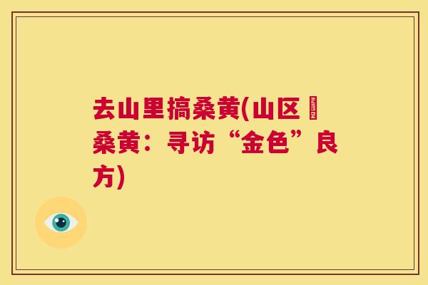 去山里搞桑黄(山区採桑黄:寻访“金色”良方) 去山里搞桑黄(山区採桑黄:寻访“金色”良方)