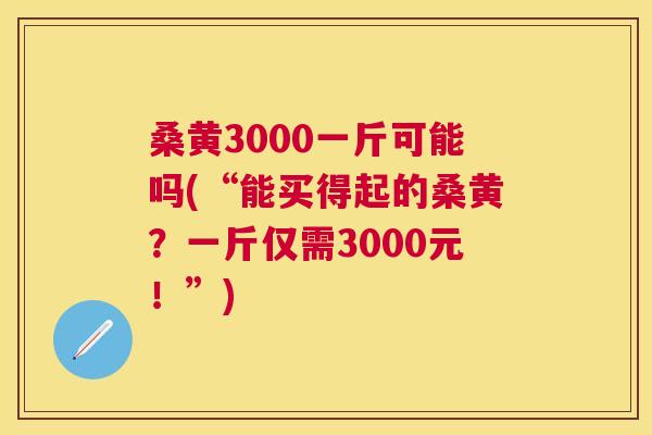 桑黄3000一斤可能吗(“能买得起的桑黄?一斤仅需3000元!”) 桑黄3000一斤可能吗(“能买得起的桑黄?一斤仅需3000元!”)