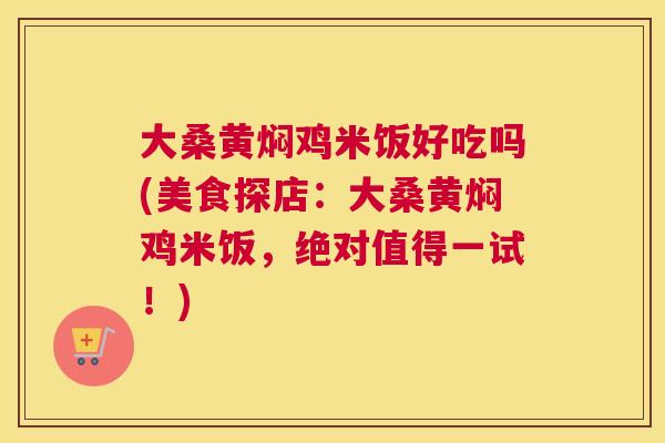 大桑黄焖鸡米饭好吃吗(美食探店:大桑黄焖鸡米饭,绝对值得一试!) 大桑黄焖鸡米饭好吃吗(美食探店:大桑黄焖鸡米饭,绝对值得一试!)