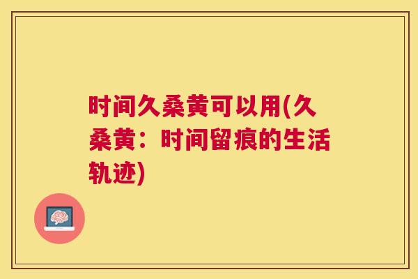 时间久桑黄可以用(久桑黄:时间留痕的生活轨迹) 时间久桑黄可以用(久桑黄:时间留痕的生活轨迹)