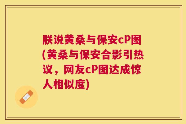 朕说黄桑与保安cP图(黄桑与保安合影引热议,网友cP图达成惊人相似度) 朕说黄桑与保安cP图(黄桑与保安合影引热议,网友cP图达成惊人相似度)