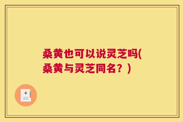 桑黄也可以说灵芝吗(桑黄与灵芝同名?) 桑黄也可以说灵芝吗(桑黄与灵芝同名?)