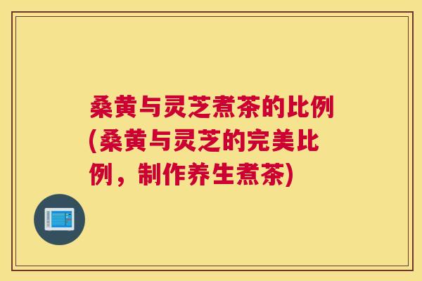桑黄与灵芝煮茶的比例(桑黄与灵芝的完美比例,制作养生煮茶) 桑黄与灵芝煮茶的比例(桑黄与灵芝的完美比例,制作养生煮茶)