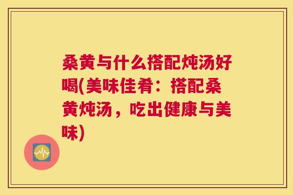 桑黄与什么搭配炖汤好喝(美味佳肴:搭配桑黄炖汤,吃出健康与美味) 桑黄与什么搭配炖汤好喝(美味佳肴:搭配桑黄炖汤,吃出健康与美味)
