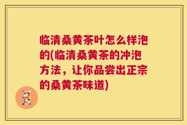 临清桑黄茶叶怎么样泡的(临清桑黄茶的冲泡方法,让你品尝出正宗的桑黄茶味道) 临清桑黄茶叶怎么样泡的(临清桑黄茶的冲泡方法,让你品尝出正宗的桑黄茶味道)